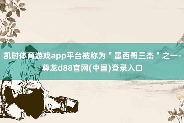 凯时体育游戏app平台被称为＂墨西哥三杰＂之一-尊龙d88官网(中国)登录入口