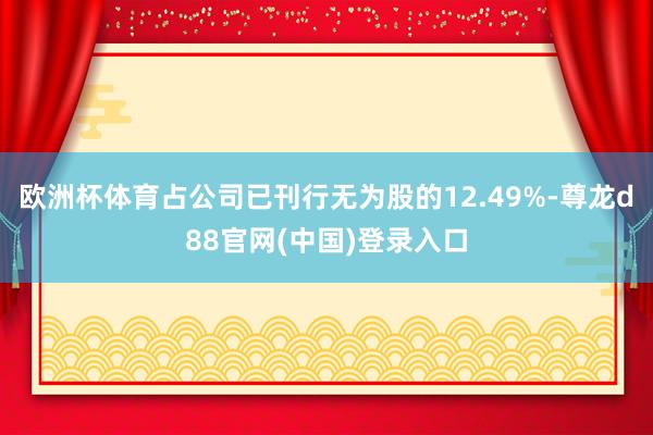 欧洲杯体育占公司已刊行无为股的12.49%-尊龙d88官网(中国)登录入口