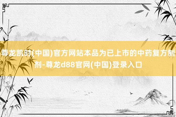 尊龙凯时(中国)官方网站本品为已上市的中药复方制剂-尊龙d88官网(中国)登录入口
