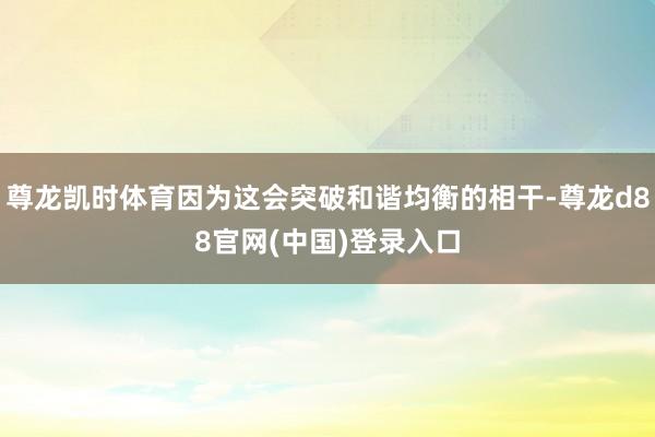 尊龙凯时体育因为这会突破和谐均衡的相干-尊龙d88官网(中国)登录入口