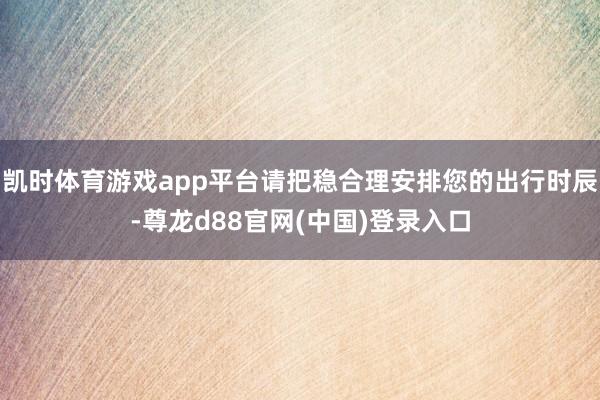 凯时体育游戏app平台请把稳合理安排您的出行时辰-尊龙d88官网(中国)登录入口