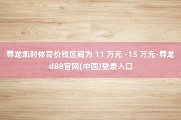 尊龙凯时体育价钱区间为 11 万元 -15 万元-尊龙d88官网(中国)登录入口