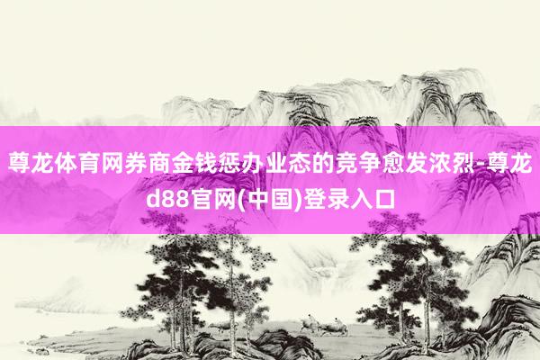 尊龙体育网券商金钱惩办业态的竞争愈发浓烈-尊龙d88官网(中国)登录入口