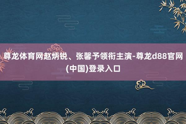尊龙体育网赵炳锐、张馨予领衔主演-尊龙d88官网(中国)登录入口