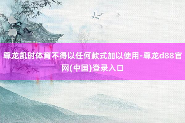 尊龙凯时体育不得以任何款式加以使用-尊龙d88官网(中国)登录入口
