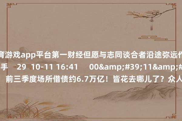 凯时体育游戏app平台第一财经但愿与志同谈合者沿途弥远作念难而正确的事情丨一手    29  10-11 16:41     00&#39;11&#39;&#39;    前三季度场所借债约6.7万亿！皆花去哪儿了？众人提出增发国债以稳经济    0  10-09 16:33     00&#39;10&#39;&#39;    多城出计谋撑抓“第四