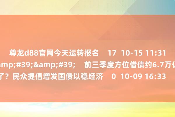 尊龙d88官网今天运转报名    17  10-15 11:31     00&#39;11&#39;&#39;    前三季度方位借债约6.7万亿！皆花去哪儿了？民众提倡增发国债以稳经济    0  10-09 16:33     一财最热    点击关闭-尊龙d88官网(中国)登录入口
