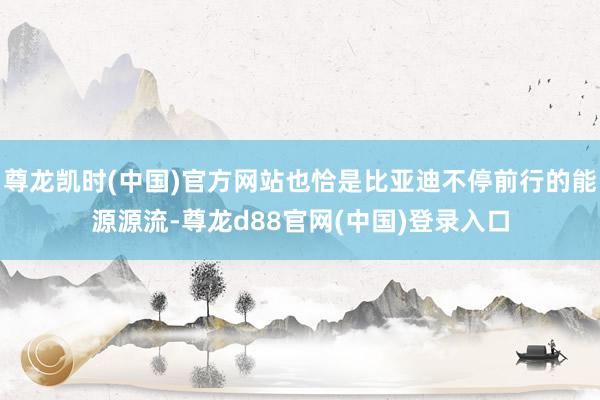 尊龙凯时(中国)官方网站也恰是比亚迪不停前行的能源源流-尊龙d88官网(中国)登录入口