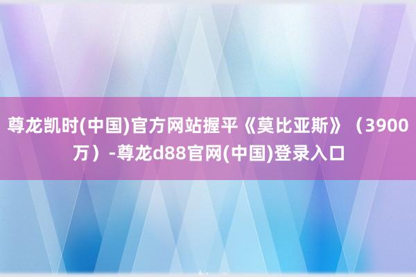 尊龙凯时(中国)官方网站握平《莫比亚斯》（3900万）-尊龙d88官网(中国)登录入口