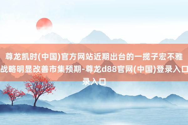 尊龙凯时(中国)官方网站近期出台的一揽子宏不雅战略明显改善市集预期-尊龙d88官网(中国)登录入口