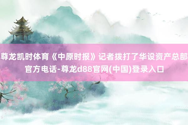 尊龙凯时体育《中原时报》记者拨打了华设资产总部官方电话-尊龙d88官网(中国)登录入口