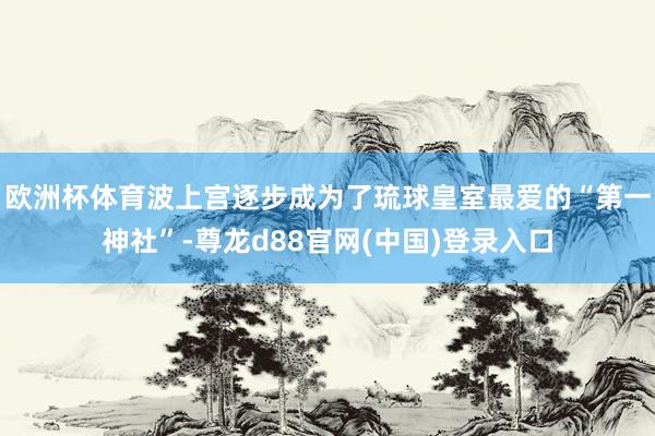 欧洲杯体育波上宫逐步成为了琉球皇室最爱的“第一神社”-尊龙d88官网(中国)登录入口