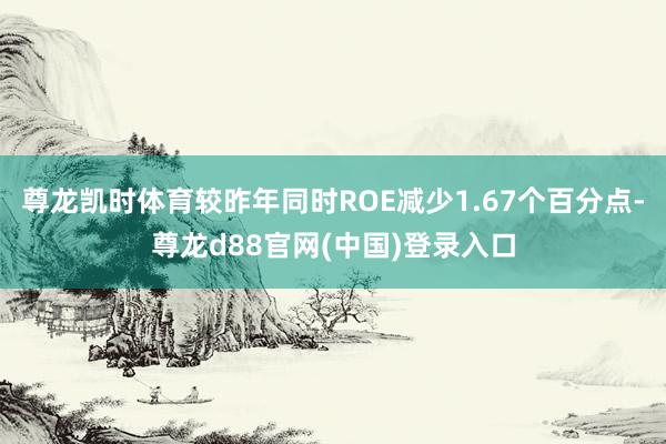 尊龙凯时体育较昨年同时ROE减少1.67个百分点-尊龙d88官网(中国)登录入口