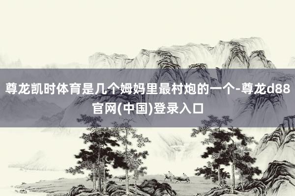 尊龙凯时体育是几个姆妈里最村炮的一个-尊龙d88官网(中国)登录入口