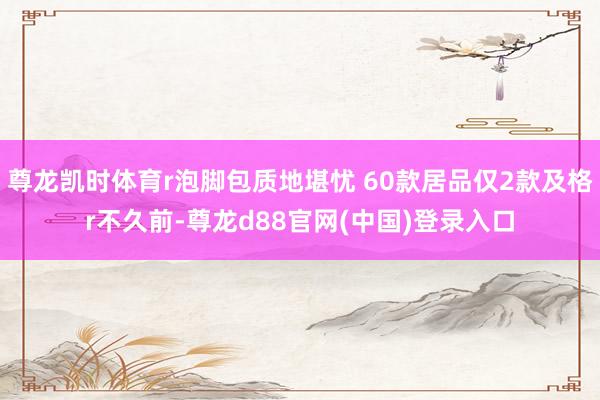 尊龙凯时体育r泡脚包质地堪忧 60款居品仅2款及格r不久前-尊龙d88官网(中国)登录入口
