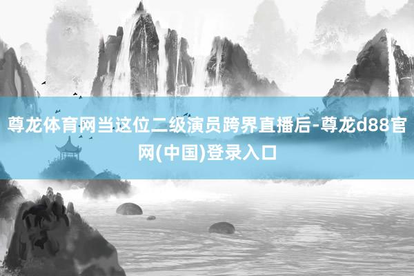 尊龙体育网当这位二级演员跨界直播后-尊龙d88官网(中国)登录入口