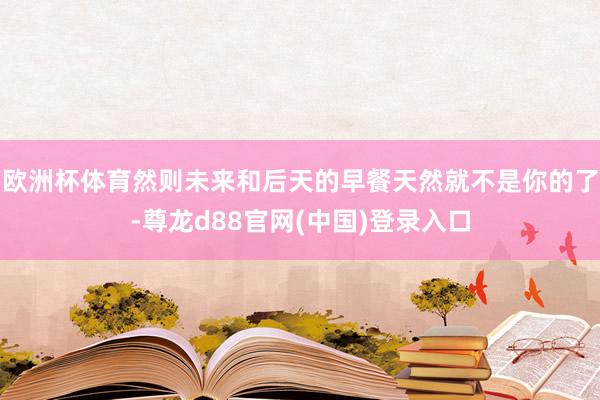 欧洲杯体育然则未来和后天的早餐天然就不是你的了-尊龙d88官网(中国)登录入口