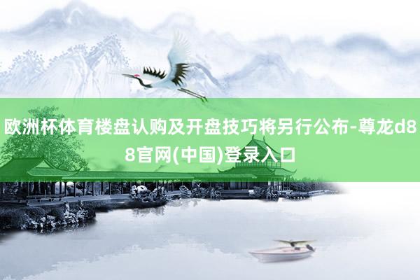 欧洲杯体育楼盘认购及开盘技巧将另行公布-尊龙d88官网(中国)登录入口