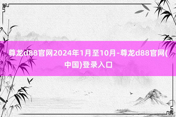 尊龙d88官网2024年1月至10月-尊龙d88官网(中国)登录入口