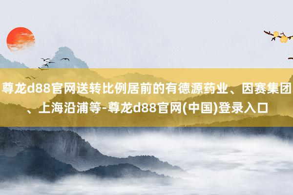尊龙d88官网送转比例居前的有德源药业、因赛集团、上海沿浦等-尊龙d88官网(中国)登录入口