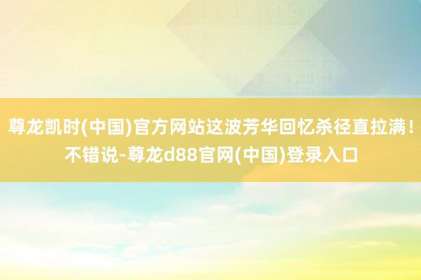 尊龙凯时(中国)官方网站这波芳华回忆杀径直拉满！不错说-尊龙d88官网(中国)登录入口