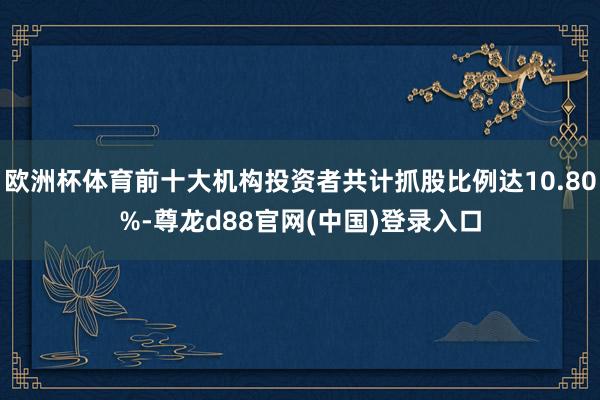 欧洲杯体育前十大机构投资者共计抓股比例达10.80%-尊龙d88官网(中国)登录入口