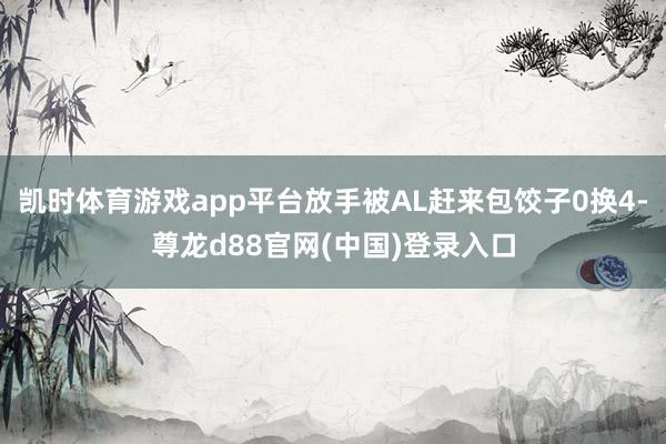 凯时体育游戏app平台放手被AL赶来包饺子0换4-尊龙d88官网(中国)登录入口