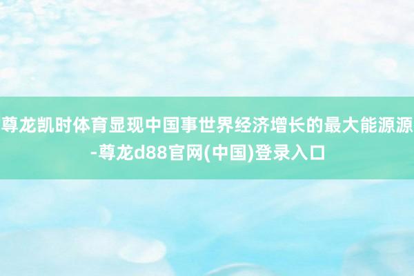 尊龙凯时体育显现中国事世界经济增长的最大能源源-尊龙d88官网(中国)登录入口