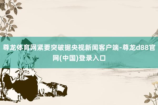 尊龙体育网紧要突破据央视新闻客户端-尊龙d88官网(中国)登录入口