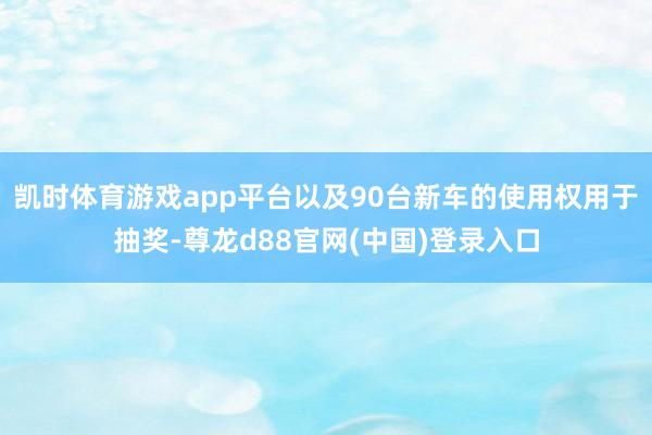 凯时体育游戏app平台以及90台新车的使用权用于抽奖-尊龙d88官网(中国)登录入口