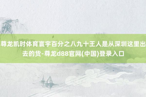 尊龙凯时体育寰宇百分之八九十王人是从深圳这里出去的货-尊龙d88官网(中国)登录入口