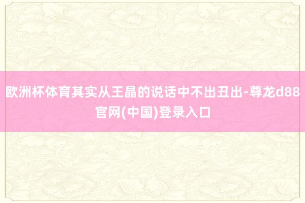 欧洲杯体育其实从王晶的说话中不出丑出-尊龙d88官网(中国)登录入口