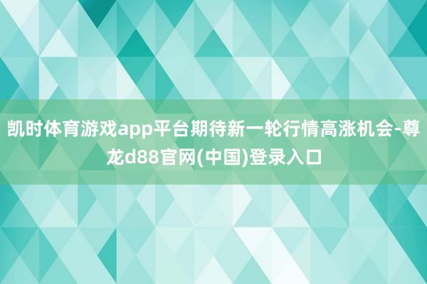 凯时体育游戏app平台期待新一轮行情高涨机会-尊龙d88官网(中国)登录入口