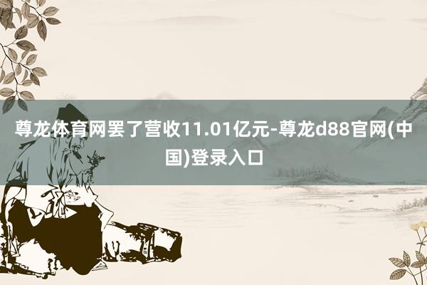 尊龙体育网罢了营收11.01亿元-尊龙d88官网(中国)登录入口