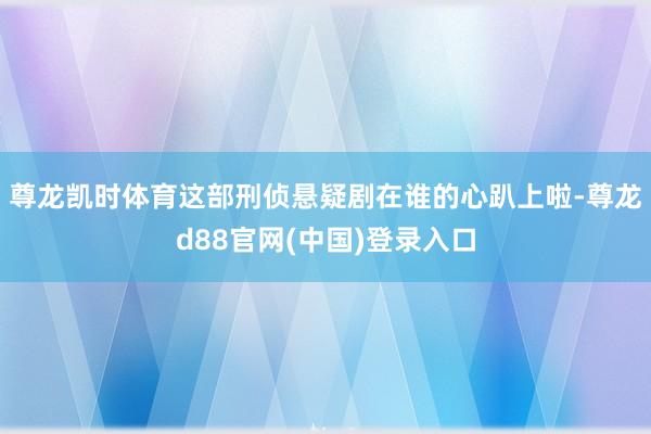 尊龙凯时体育这部刑侦悬疑剧在谁的心趴上啦-尊龙d88官网(中国)登录入口