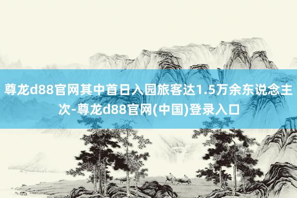 尊龙d88官网其中首日入园旅客达1.5万余东说念主次-尊龙d88官网(中国)登录入口