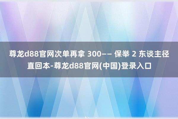 尊龙d88官网次单再拿 300—— 保举 2 东谈主径直回本-尊龙d88官网(中国)登录入口
