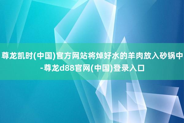 尊龙凯时(中国)官方网站将焯好水的羊肉放入砂锅中-尊龙d88官网(中国)登录入口