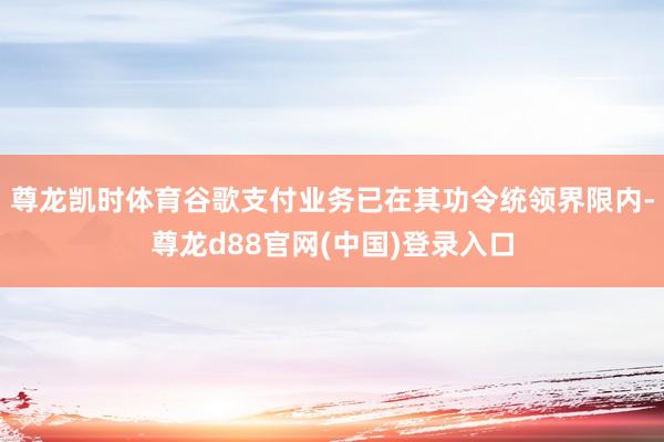 尊龙凯时体育谷歌支付业务已在其功令统领界限内-尊龙d88官网(中国)登录入口