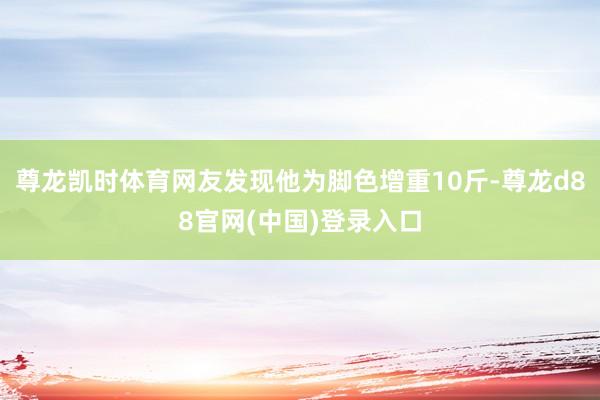 尊龙凯时体育网友发现他为脚色增重10斤-尊龙d88官网(中国)登录入口