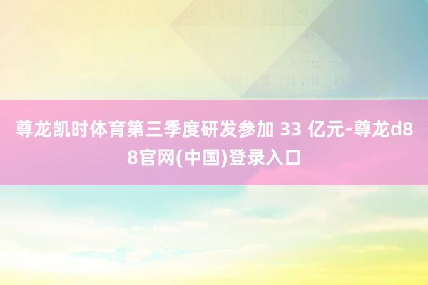 尊龙凯时体育第三季度研发参加 33 亿元-尊龙d88官网(中国)登录入口