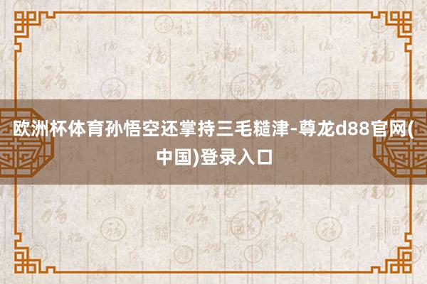 欧洲杯体育孙悟空还掌持三毛糙津-尊龙d88官网(中国)登录入口
