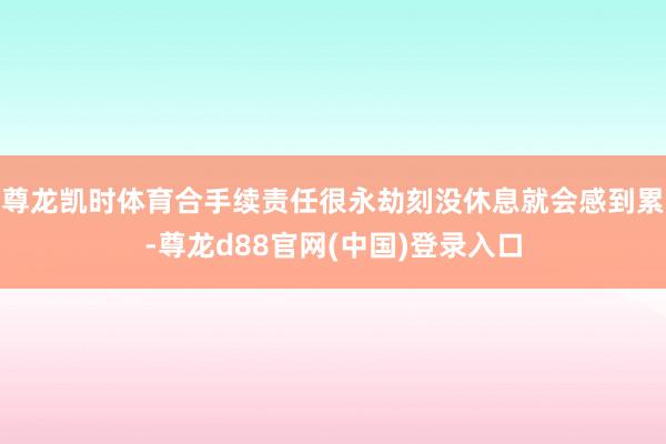尊龙凯时体育合手续责任很永劫刻没休息就会感到累-尊龙d88官网(中国)登录入口