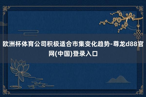 欧洲杯体育公司积极适合市集变化趋势-尊龙d88官网(中国)登录入口