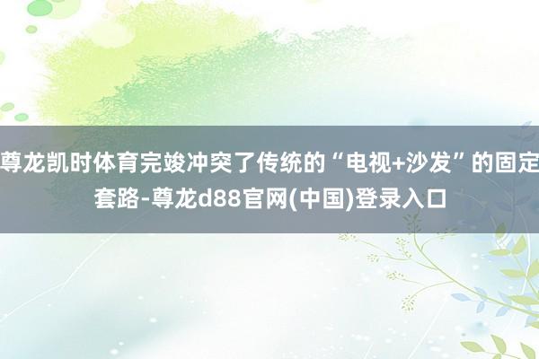 尊龙凯时体育完竣冲突了传统的“电视+沙发”的固定套路-尊龙d88官网(中国)登录入口