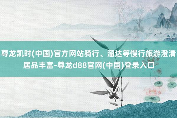 尊龙凯时(中国)官方网站骑行、溜达等慢行旅游澄清居品丰富-尊龙d88官网(中国)登录入口