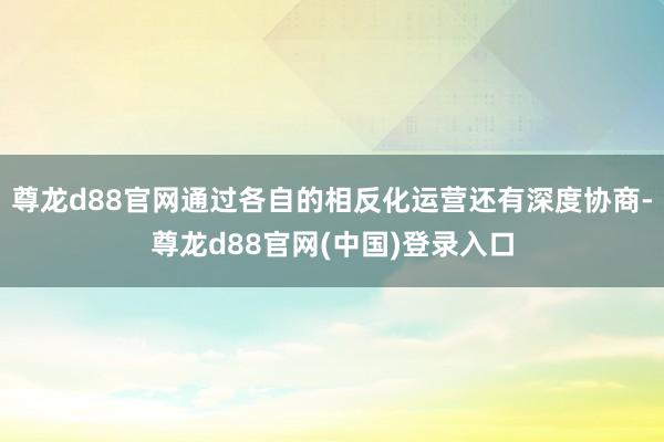 尊龙d88官网通过各自的相反化运营还有深度协商-尊龙d88官网(中国)登录入口