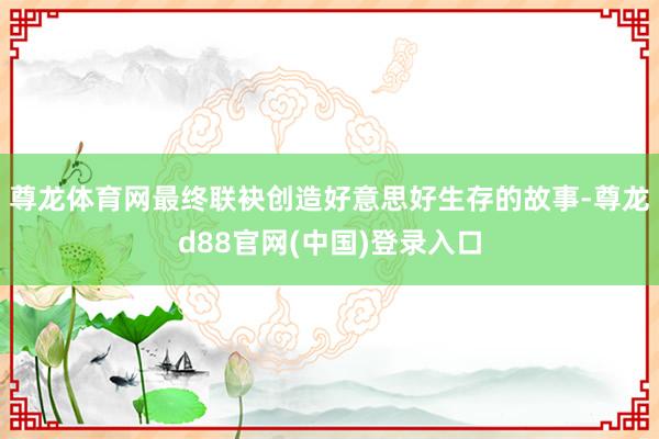 尊龙体育网最终联袂创造好意思好生存的故事-尊龙d88官网(中国)登录入口