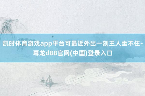 凯时体育游戏app平台可最近外出一刻王人坐不住-尊龙d88官网(中国)登录入口