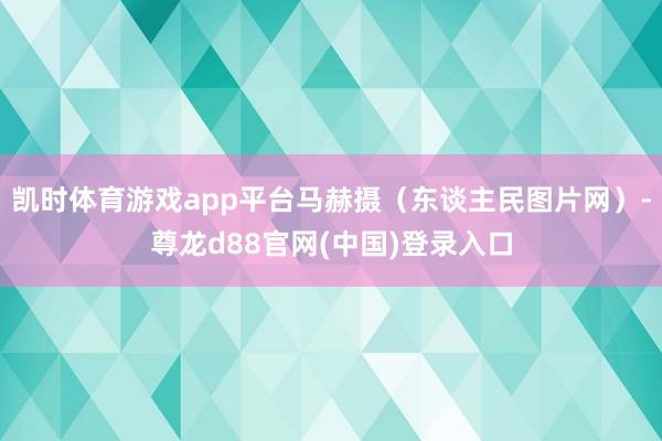 凯时体育游戏app平台马赫摄（东谈主民图片网）-尊龙d88官网(中国)登录入口
